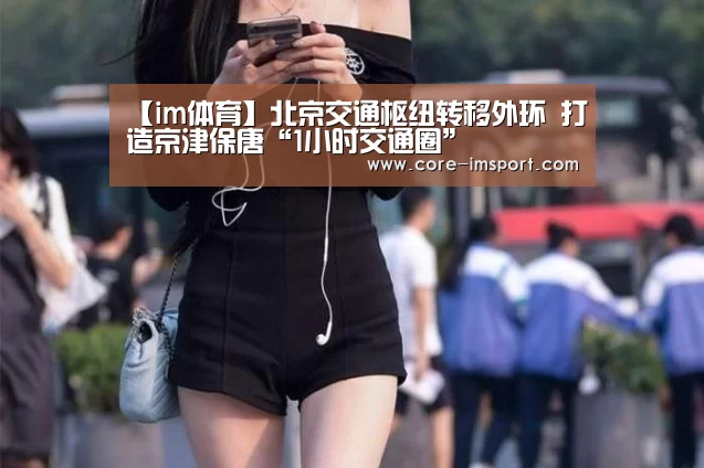 【im体育】北京交通枢纽转移外环 打造京津保唐“1小时交通圈”(图3) im体育投注
